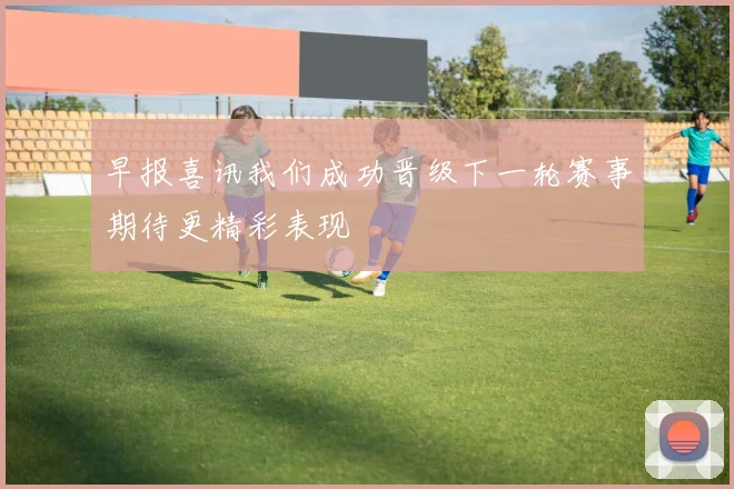 早报喜讯我们成功晋级下一轮赛事期待更精彩表现