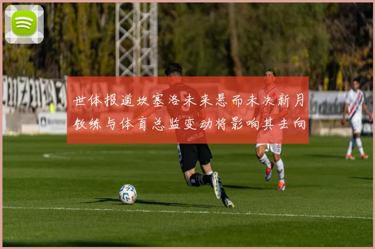 世体报道坎塞洛未来悬而未决新月教练与体育总监变动将影响其去向