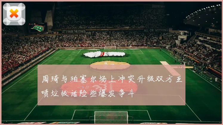 周琦与珀塞尔场上冲突升级双方互喷垃圾话险些爆发争斗