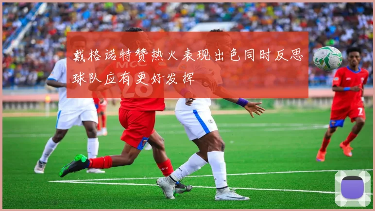 戴格诺特赞热火表现出色同时反思球队应有更好发挥