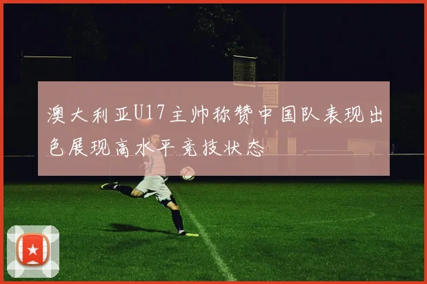 澳大利亚U17主帅称赞中国队表现出色展现高水平竞技状态