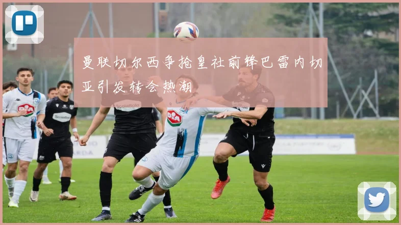 曼联切尔西争抢皇社前锋巴雷内切亚引发转会热潮