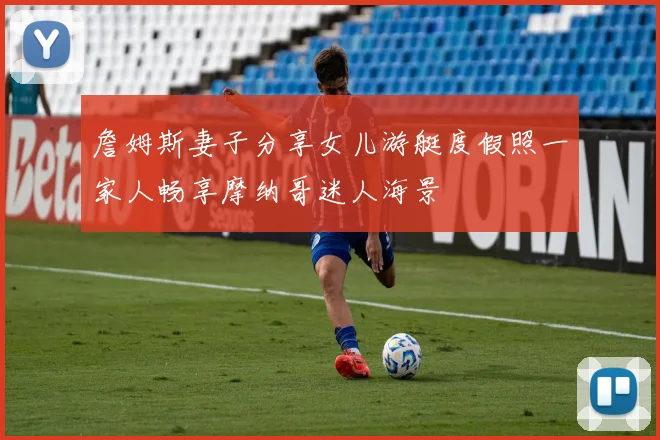 詹姆斯妻子分享女儿游艇度假照一家人畅享摩纳哥迷人海景
