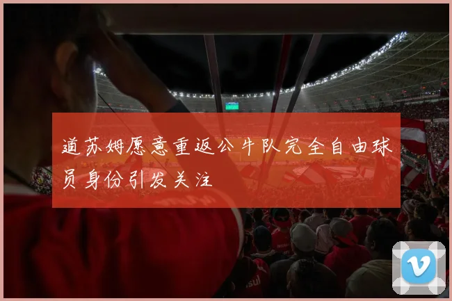 道苏姆愿意重返公牛队完全自由球员身份引发关注
