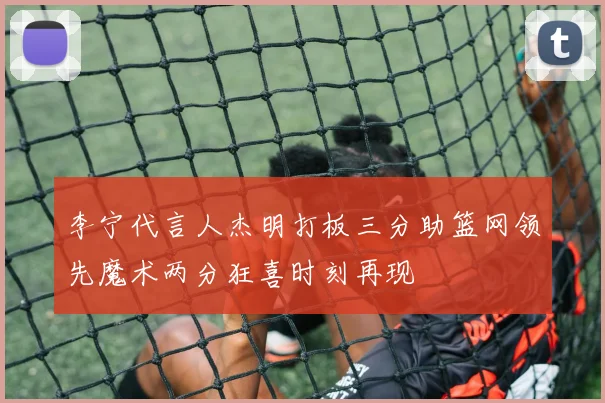 李宁代言人杰明打板三分助篮网领先魔术两分狂喜时刻再现