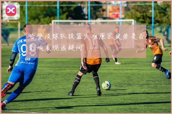 哈登谈球队投篮失准原因疲劳是否影响表现成疑问