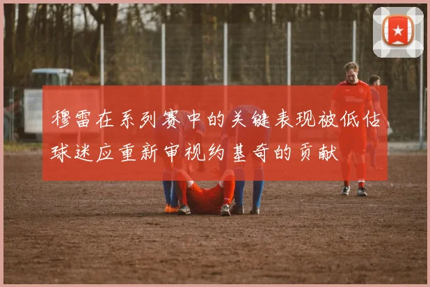 穆雷在系列赛中的关键表现被低估球迷应重新审视约基奇的贡献