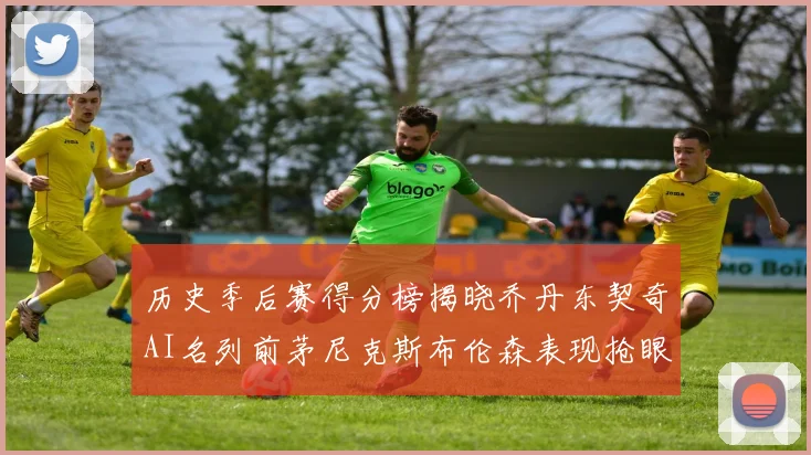 历史季后赛得分榜揭晓乔丹东契奇AI名列前茅尼克斯布伦森表现抢眼