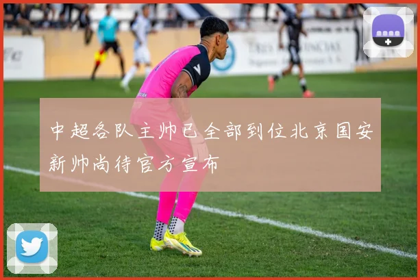 中超各队主帅已全部到位北京国安新帅尚待官方宣布