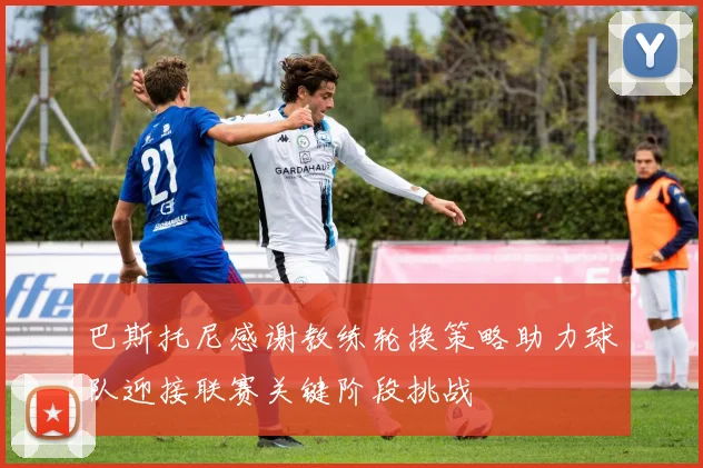 巴斯托尼感谢教练轮换策略助力球队迎接联赛关键阶段挑战