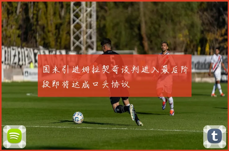 国米引进姆拉契奇谈判进入最后阶段即将达成口头协议