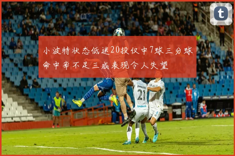 小波特状态低迷20投仅中7球三分球命中率不足三成表现令人失望