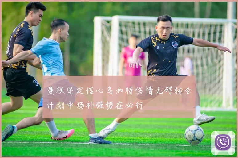 曼联坚定信心乌加特伤情无碍转会计划中场补强势在必行