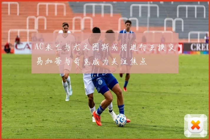 AC米兰与尤文图斯或将进行互换交易加蒂与奇克成为关注焦点