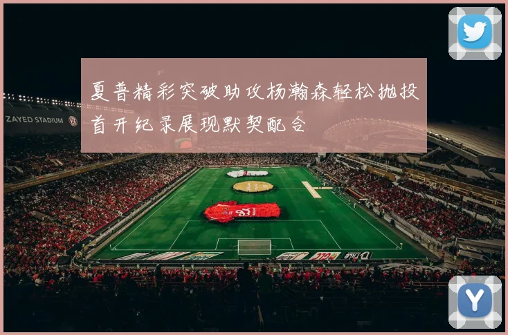 夏普精彩突破助攻杨瀚森轻松抛投首开纪录展现默契配合